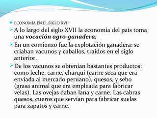  ECONOMÍA EN EL SIGLO XVII 
A lo largo del siglo XVII la economía del país toma 
una vocación agro-ganadera. 
En un comienzo fue la explotación ganadera: se 
criaban vacunos y caballos, traídos en el siglo 
anterior. 
De los vacunos se obtenían bastantes productos: 
como leche, carne, charqui (carne seca que era 
enviada al mercado peruano), quesos, y sebo 
(grasa animal que era empleada para fabricar 
velas). Las ovejas daban lana y carne. Las cabras 
quesos, cueros que servían para fabricar suelas 
para zapatos y carne. 
 