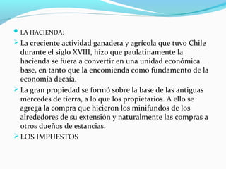 LA HACIENDA: 
La creciente actividad ganadera y agrícola que tuvo Chile 
durante el siglo XVIII, hizo que paulatinamente la 
hacienda se fuera a convertir en una unidad económica 
base, en tanto que la encomienda como fundamento de la 
economía decaía. 
La gran propiedad se formó sobre la base de las antiguas 
mercedes de tierra, a lo que los propietarios. A ello se 
agrega la compra que hicieron los minifundos de los 
alrededores de su extensión y naturalmente las compras a 
otros dueños de estancias. 
LOS IMPUESTOS 
 