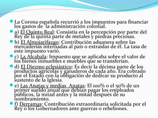 La Corona española recurrió a los impuestos para financiar 
los gastos de la administración colonial. 
a) El Quinto Real: Consistía en la percepción por parte del 
Rey de la quinta parte de metales y piedras preciosas. 
b) El Almojarifazgo: Contribución aduanera sobre las 
mercaderías internadas al país o extraídas de él. La tasa de 
este impuesto varió. 
c) La Alcabala: Impuesto que se aplicaba sobre el valor de 
los bienes inmuebles e muebles que se transferían. 
d) El Diezmo eclesiástico: Es decir la décima parte de los 
productos agrícolas y ganaderos de cada año. Era cobrado 
por el Estado con la obligación de dedicar su producto al 
sustento de la Iglesia. 
e) Las Anatas y medias Anatas: El 100% o el 50% de un 
primer sueldo anual que debían pagar los empleados 
públicos, la mitad antes y la mitad después de su 
nombramiento. 
f) Derramas: Contribución extraordinaria solicitada por el 
Rey o los Gobernadores ante guerras o rebeliones. 
 