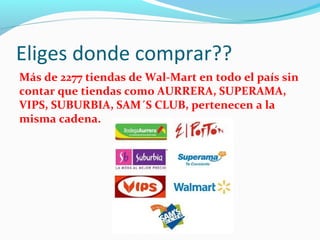 Eliges donde comprar?? 
Más de 2277 tiendas de Wal-Mart en todo el país sin 
contar que tiendas como AURRERA, SUPERAMA, 
VIPS, SUBURBIA, SAM´S CLUB, pertenecen a la 
misma cadena. 
 