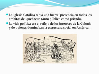 La Iglesia Católica tenía una fuerte presencia en todos los 
ámbitos del quehacer, tanto público como privado. 
La vida política era el reflejo de los intereses de la Colonia 
y de quienes dominaban la estructura social en América. 
 