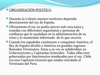 ORGANIZACIÓN POLÍTICA: 
Durante la Colonia nuestro territorio dependía 
directamente del rey de España. 
Obviamente el rey no podía ejercer solo esta tarea y 
contaba con diferentes organismos y personas de 
confianza que le ayudaban en la administración de su 
reino y lo mantenían informado de lo que ocurría. 
Cuando los españoles comienzan a conquistar América, el 
Rey de España dividió a América en grandes regiones 
llamados Virreinatos. Estos a su vez se subdividían en 
Gobernaciones y Capitanías Generales. Todas ellas eran 
gobernadas por funcionarios nombrados por el rey. Chile 
era una Capitanía General que estaba vinculada al 
Virreinato del Perú. 
 
