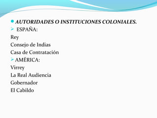 AUTORIDADES O INSTITUCIONES COLONIALES. 
 ESPAÑA: 
Rey 
Consejo de Indias 
Casa de Contratación 
AMÉRICA: 
Virrey 
La Real Audiencia 
Gobernador 
El Cabildo 
 