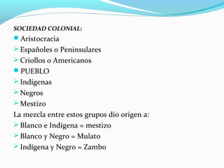 SOCIEDAD COLONIAL: 
Aristocracia 
Españoles o Peninsulares 
Criollos o Americanos 
PUEBLO 
Indígenas 
Negros 
Mestizo 
La mezcla entre estos grupos dio origen a: 
Blanco e Indígena = mestizo 
Blanco y Negro = Mulato 
Indígena y Negro = Zambo 
 