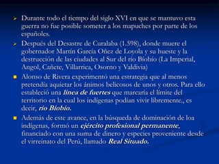  Durante todo el tiempo del siglo XVI en que se mantuvo esta
guerra no fue posible someter a los mapuches por parte de los
españoles.
 Después del Desastre de Curalaba (1.598), donde muere el
gobernador Martín García Oñez de Loyola y su hueste y la
destrucción de las ciudades al Sur del río Bíobío (La Imperial,
Angol, Cañete, Villarrica, Osorno y Valdivia)
 Alonso de Rivera experimentó una estrategia que al menos
pretendía aquietar los ánimos belicosos de unos y otros. Para ello
estableció una línea de fuertes que marcaría el límite del
territorio en la cual los indígenas podían vivir libremente., es
decir, río Bíobío.
 Además de este avance, en la búsqueda de dominación de loa
indígenas, formó un ejército profesional permanente,
financiado con una suma de dinero y especies proveniente desde
el virreinato del Perú, llamado Real Situado.
 