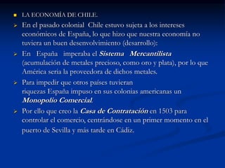 LA ECONOMÍA DE CHILE.
 En el pasado colonial Chile estuvo sujeta a los intereses
económicos de España, lo que hizo que nuestra economía no
tuviera un buen desenvolvimiento (desarrollo):
 En España imperaba el Sistema Mercantilista
(acumulación de metales precioso, como oro y plata), por lo que
América seria la proveedora de dichos metales.
 Para impedir que otros países tuvieran
riquezas España impuso en sus colonias americanas un
Monopolio Comercial.
 Por ello que creo la Casa de Contratación en 1503 para
controlar el comercio, centrándose en un primer momento en el
puerto de Sevilla y más tarde en Cádiz.
 