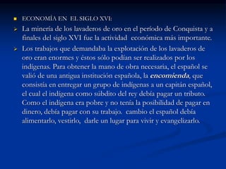  ECONOMÍA EN EL SIGLO XVI:
 La minería de los lavaderos de oro en el período de Conquista y a
finales del siglo XVI fue la actividad económica más importante.
 Los trabajos que demandaba la explotación de los lavaderos de
oro eran enormes y éstos sólo podían ser realizados por los
indígenas. Para obtener la mano de obra necesaria, el español se
valió de una antigua institución española, la encomienda, que
consistía en entregar un grupo de indígenas a un capitán español,
el cual el indígena como súbdito del rey debía pagar un tributo.
Como el indígena era pobre y no tenía la posibilidad de pagar en
dinero, debía pagar con su trabajo. cambio el español debía
alimentarlo, vestirlo, darle un lugar para vivir y evangelizarlo.
 