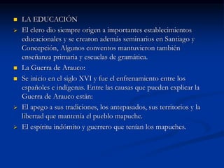  LA EDUCACIÓN
 El clero dio siempre origen a importantes establecimientos
educacionales y se crearon además seminarios en Santiago y
Concepción, Algunos conventos mantuvieron también
enseñanza primaria y escuelas de gramática.
 La Guerra de Arauco:
 Se inicio en el siglo XVI y fue el enfrenamiento entre los
españoles e indígenas. Entre las causas que pueden explicar la
Guerra de Arauco están:
 El apego a sus tradiciones, los antepasados, sus territorios y la
libertad que mantenía el pueblo mapuche.
 El espíritu indómito y guerrero que tenían los mapuches.
 