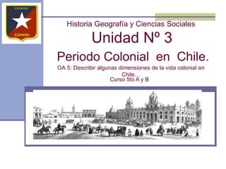 Historia Geografía y Ciencias Sociales
Unidad Nº 3
Periodo Colonial en Chile.
OA 5: Describir algunas dimensiones de la vida colonial en
Chile…
Curso 5to A y B
 