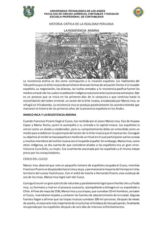 UNIVERSIDAD TECNOLOGICA DE LOS ANDES
FACULTAD DE CINCIAS JURÍDICAS, CONTABLES Y SOCIALES
ESCUELA PROFESIONAL DE CONTABILIDAD
HISTORIA CRÍTICA DE LA REALIDAD PERUANA
LA RESISTENCIA ANDINA
La resistencia andina se dio como contrapunto a la invasión española. Los habitantes del
Tahuantinsuyoyla élite incaicadesarrollarondiversasformasde actuación frente a la invasión
española. La negociación, las alianzas, las luchas armadas y la resistencia pacífica fueron los
mediosatravésde loscualesla poblaciónindígenareaccionóante lapresenciaextranjera.Este
es un proceso que se inicia en los primeros días de la conquista y que continúa hasta la
consolidación del orden virreinal.un sector de la élite incaica, encabezada por Manco Inca, se
refugió en Vilcabamba. La resistencia inca se produjo paralelamente los acontecimientos que
marcaron la historia de los primeros años de la presencia española en los Andes.
MANCO INCA Y LA RESISTENCIA ANDINA
Cuando Francisco Pizarro llegó al Cuzco, fue recibido por el joven Manco Inca, hijo de Huayna
Capac y Mama Runtu, quien lo acompaño a su entrada a la capital incaica. Los españoles lo
vieron como un aliado y colaborador, pero su comportamiento debe ser entendido como un
mediopara establecerlasupremacía del sector de la élite incaicaque él representa.Consiguió
su objetivoal recibirlamascaipachaenmediode unritual enel cual participaronvarioscuracas
y muchosmiembrosde laélite incaicaconel respaldoespañol.Sinembargo,MancoInca,como
otros indígenas, se dio cuenta de que considerar aliados a los españoles era un gran error.
Inclusive Cura Ocllo, su mujer, fue cruelmente asesinada por los españoles y él mismo estuvo
preso por los conquistadores.
CERCO DEL CUZCO
Manco Inca observó que solo un pequeño número de españoles ocupaba el Cuzco, mientras
FranciscoPizarrose desplazabahaciaLimayJauja,ypermanecíalamayoría del tiempoenLima,
territorio del curaca Taulichusco. Con el ardid de traerle a Hernando Pizarro unas estatuas de
oro de los incas, Manco Inca logró salir del Cuzco.
Consiguióreunirungranejércitode naturalesyparalelamentelogróqueel HuillacUmuyPaullu
Inca, su hermano y rival en el proceso sucesorio, acompañarán a Almagro en su expedición a
Chile.A finesde mayode1536,Manco Inca ysustropas,que sumaban10mil hombres,cercaron
el Cuzco, incendiaron tejados y cortaron las fuentes de abastecimiento de la ciudad. Algunas
fuentes llegan a afirmar que las tropas incaicas sumaban 200 mil personas. Después de meses
de asedio,el escenariomásimportantede laluchafue lafortalezade Sacsayhuamán,finalmente
recuperada por los españoles después de seis días de intensos enfrentamientos.
 
