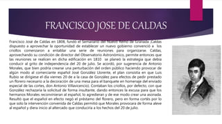 FRANCISCO JOSE DE CALDAS
Francisco José de Caldas en 1808, fundó el Semanario del Nuevo Reino de Granada ,Caldas
dispuesto a aprovechar la oportunidad de establecer un nuevo gobierno convenció a los
criollos comenzaron a entablar una serie de reuniones para organizarse. Caldas,
aprovechando su condición de director del Observatorio Astronómico, permite entonces que
las reuniones se realicen en dicha edificación en 1810 se planeó la estrategia que debía
conducir al grito de independencia del 20 de julio. Se acordó, por sugerencia de Antonio
Morales, que bien podría crearse una perturbación del orden público haciendo provocar de
algún modo al comerciante español José González Llorente, el plan consistía en que Luis
Rubio se dirigiese el día viernes 20 de a la casa de González para efectos de pedir prestado
un florero necesario a la decoración de una mesa para el banquete en homenaje del enviado
especial de las cortes, don Antonio Villavicencio). Contaban los criollos, por defecto, con que
González rechazaría la solicitud de forma insultante, dando entonces la excusa para que los
hermanos Morales reconvinieran al español, lo agredieran y de ese modo crear una asonada.
Resultó que el español en efecto negó el préstamo del florero, pero en forma cortés por lo
que solo la intervención convenida de Caldas permitió que Morales provocara de forma aleve
al español y diera inicio al altercado que conduciría a los hechos del 20 de julio.
 