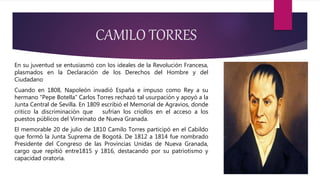 CAMILO TORRES
En su juventud se entusiasmó con los ideales de la Revolución Francesa,
plasmados en la Declaración de los Derechos del Hombre y del
Ciudadano
Cuando en 1808, Napoleón invadió España e impuso como Rey a su
hermano "Pepe Botella” Carlos Torres rechazó tal usurpación y apoyó a la
Junta Central de Sevilla. En 1809 escribió el Memorial de Agravios, donde
critico la discriminación que sufrían los criollos en el acceso a los
puestos públicos del Virreinato de Nueva Granada.
El memorable 20 de julio de 1810 Camilo Torres participó en el Cabildo
que formó la Junta Suprema de Bogotá. De 1812 a 1814 fue nombrado
Presidente del Congreso de las Provincias Unidas de Nueva Granada,
cargo que repitió entre1815 y 1816, destacando por su patriotismo y
capacidad oratoria.
 