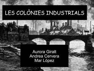 LES COLÒNIES INDUSTRIALS Aurora Giralt Andrea Cervera Mar López 