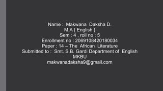 Name : Makwana Daksha D.
M.A { English }
Sem : 4 , roll no : 5
Enrollment no : 2069108420180034
Paper : 14 – The African Literature
Submitted to : Smt. S.B. Gardi Department of English
MKBU
makwanadaksha9@gmail.com
 