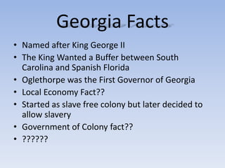Georgia Facts
• Named after King George II
• The King Wanted a Buffer between South
Carolina and Spanish Florida
• Oglethorpe was the First Governor of Georgia
• Local Economy Fact??
• Started as slave free colony but later decided to
allow slavery
• Government of Colony fact??
• ??????
 