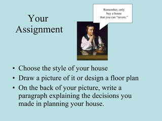 Your  Assignment Choose the style of your house Draw a picture of it or design a floor plan On the back of your picture, write a paragraph explaining the decisions you made in planning your house.  Remember, only  buy a house  that you can “revere.”  