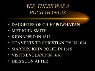 YES, THERE WAS A POCHAHANTAS DAUGHTER OF CHIEF POWHATAN MET JOHN SMITH KIDNAPPED IN 1613 CONVERTS TO CHRISTIANITY IN 1614 MARRIES JOHN ROLFE IN 1615 VISITS ENGLAND IN 1616 DIES SOON AFTER 