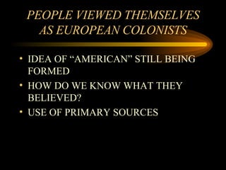 PEOPLE VIEWED THEMSELVES AS EUROPEAN COLONISTS IDEA OF “AMERICAN” STILL BEING FORMED HOW DO WE KNOW WHAT THEY BELIEVED? USE OF PRIMARY SOURCES 