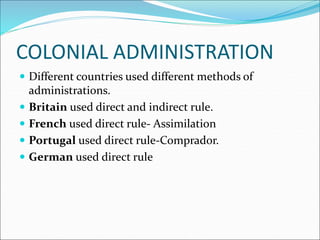 COLONIAL ADMINISTRATION
 Different countries used different methods of
administrations.
 Britain used direct and indirect rule.
 French used direct rule- Assimilation
 Portugal used direct rule-Comprador.
 German used direct rule
 