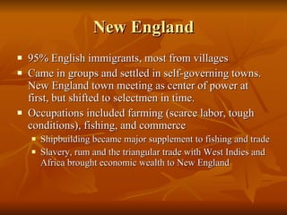 New England 95% English immigrants, most from villages  Came in groups and settled in self-governing towns. New England town meeting as center of power at first, but shifted to selectmen in time. Occupations included farming (scarce labor, tough conditions), fishing, and commerce Shipbuilding became major supplement to fishing and trade Slavery, rum and the triangular trade with West Indies and Africa brought economic wealth to New England  