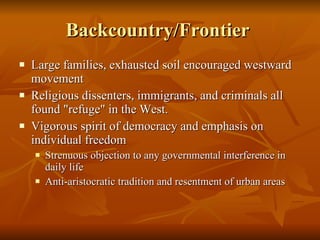 Backcountry/Frontier  Large families, exhausted soil encouraged westward movement  Religious dissenters, immigrants, and criminals all found "refuge" in the West. Vigorous spirit of democracy and emphasis on individual freedom  Strenuous objection to any governmental interference in daily life Anti-aristocratic tradition and resentment of urban areas  