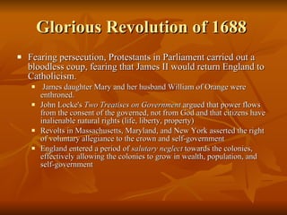 Glorious Revolution of 1688  Fearing persecution, Protestants in Parliament carried out a bloodless coup, fearing that James II would return England to Catholicism. James daughter Mary and her husband William of Orange were enthroned. John Locke's  Two Treatises on Government  argued that power flows from the consent of the governed, not from God and that citizens have inalienable natural rights (life, liberty, property) Revolts in Massachusetts, Maryland, and New York asserted the right of voluntary allegiance to the crown and self-government England entered a period of  salutary neglect  towards the colonies, effectively allowing the colonies to grow in wealth, population, and self-government 