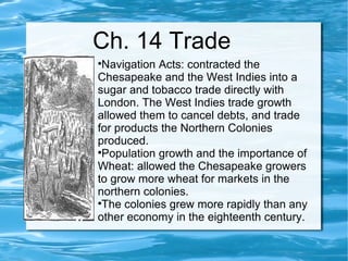 Ch. 14 Trade Navigation Acts: contracted the Chesapeake and the West Indies into a sugar and tobacco trade directly with London. The West Indies trade growth allowed them to cancel debts, and trade for products the Northern Colonies produced.  Population growth and the importance of Wheat: allowed the Chesapeake growers to grow more wheat for markets in the northern colonies.  The colonies grew more rapidly than any other economy in the eighteenth century. 