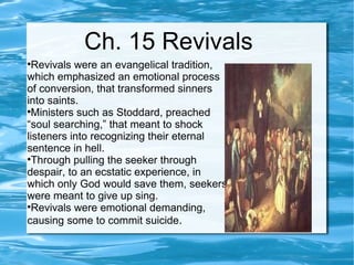 Ch. 15 Revivals Revivals were an evangelical tradition, which emphasized an emotional process of conversion, that transformed sinners into saints.  Ministers such as Stoddard, preached “soul searching,” that meant to shock listeners into recognizing their eternal sentence in hell.  Through pulling the seeker through despair, to an ecstatic experience, in which only God would save them, seekers were meant to give up sing.  Revivals were emotional demanding, causing some to commit suicide .  