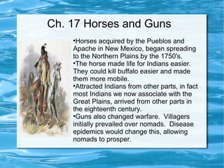 Ch. 17 Horses and Guns Horses acquired by the Pueblos and Apache in New Mexico, began spreading to the Northern Plains by the 1750's. The horse made life for Indians easier.  They could kill buffalo easier and made them more mobile. Attracted Indians from other parts, in fact most Indians we now associate with the Great Plains, arrived from other parts in the eighteenth century.  Guns also changed warfare.  Villagers initially prevailed over nomads.  Disease epidemics would change this, allowing nomads to prosper. 