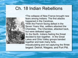 Ch. 18 Indian Rebellions The collapse of New France brought new fears among Indians. The first attacks happened in the Carolinas. With the French facing defeat in the Seven Years War, settlers attacked the Cherokee.  The Cherokee, attacked back, but were defeated again.  In the North, Indians feeling the threat decided to ban together.  In the Great Lakes and Ohio Valley groups banded together and took many forts, miscalculating and not capturing the  three largest: Detroit, Niagara, and Fort Pitt. 
