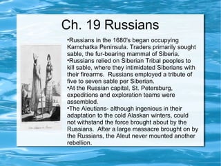 Ch. 19 Russians Russians in the 1680's began occupying Kamchatka Peninsula. Traders primarily sought sable, the fur-bearing mammal of Siberia. Russians relied on Siberian Tribal peoples to kill sable, where they intimidated Siberians with their firearms.  Russians employed a tribute of five to seven sable per Siberian.  At the Russian capital, St. Petersburg, expeditions and exploration teams were assembled. The Aleutians- although ingenious in their adaptation to the cold Alaskan winters, could not withstand the force brought about by the Russians.  After a large massacre brought on by the Russians, the Aleut never mounted another rebellion.  
