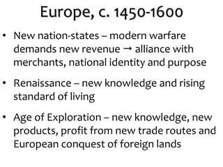 Europe, c. 1450-1600
• New nation-states – modern warfare
demands new revenue  alliance with
merchants, national identity and purpose
• Renaissance – new knowledge and rising
standard of living
• Age of Exploration – new knowledge, new
products, profit from new trade routes and
European conquest of foreign lands
 