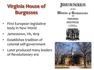 Virginia House of
Burgesses
• First European legislative
body in New World
• Jamestown, VA, 1619
• Establishes tradition of
colonial self-government
• Later produced many leaders
of Revolutionary era
 