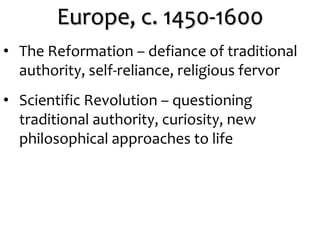 Europe, c. 1450-1600
• The Reformation – defiance of traditional
authority, self-reliance, religious fervor
• Scientific Revolution – questioning
traditional authority, curiosity, new
philosophical approaches to life
 