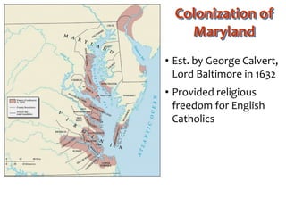 Colonization of
Maryland
• Est. by George Calvert,
Lord Baltimore in 1632
• Provided religious
freedom for English
Catholics
 