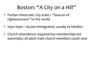 Boston: “A City on a Hill”
• Puritan theocratic city-state = “beacon of
righteousness” to the world
• 1630-1640—16,000 immigrated, usually as families
• Church attendance required but membership not
automatic; all adult male church members could vote
 