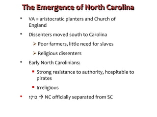 The Emergence of North Carolina
• VA = aristocratic planters and Church of
England
• Dissenters moved south to Carolina
 Poor farmers, little need for slaves
 Religious dissenters
• Early North Carolinians:
 Strong resistance to authority, hospitable to
pirates
 Irreligious
• 1712  NC officially separated from SC
 