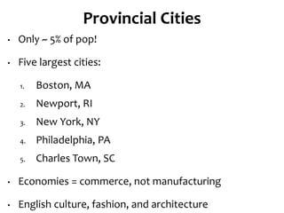 Provincial Cities
• Only ~ 5% of pop!
• Five largest cities:
1. Boston, MA
2. Newport, RI
3. New York, NY
4. Philadelphia, PA
5. Charles Town, SC
• Economies = commerce, not manufacturing
• English culture, fashion, and architecture
 