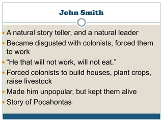 John SmithA natural story teller, and a natural leaderBecame disgusted with colonists, forced them to work“He that will not work, will not eat.”Forced colonists to build houses, plant crops, raise livestockMade him unpopular, but kept them aliveStory of Pocahontas