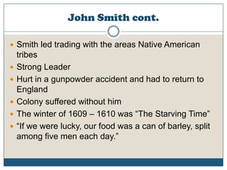 John Smith cont.Smith led trading with the areas Native American tribesStrong LeaderHurt in a gunpowder accident and had to return to EnglandColony suffered without himThe winter of 1609 – 1610 was “The Starving Time”“If we were lucky, our food was a can of barley, split among five men each day.”