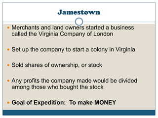 JamestownMerchants and land owners started a business called the Virginia Company of LondonSet up the company to start a colony in VirginiaSold shares of ownership, or stockAny profits the company made would be divided among those who bought the stockGoal of Expedition:  To make MONEY