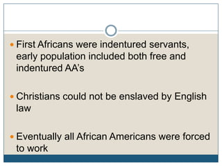 First Africans were indentured servants, early population included both free and indentured AA’sChristians could not be enslaved by English lawEventually all African Americans were forced to work