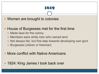 1619Women are brought to coloniesHouse of Burgesses met for the first timeMade laws for the colonyMembers were white men who owned landNot always fair, but first step towards developing own govt.Burgesses (citizen or freeman)More conflict with Native Americans1924: King James I took back over
