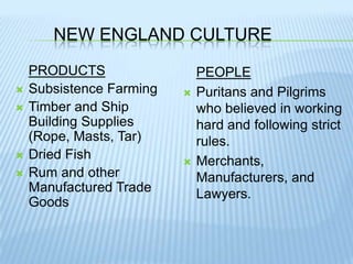 New England CulturePRODUCTSSubsistence Farming Timber and Ship Building Supplies (Rope, Masts, Tar)Dried FishRum and other Manufactured Trade GoodsPEOPLEPuritans and Pilgrims who believed in working hard and following strict rules.Merchants, Manufacturers, and Lawyers.