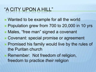 “A City upon a hill”Wanted to be example for all the worldPopulation grew from 700 to 20,000 in 10 yrsMales, “free man” signed a covenantCovenant: special promise or agreementPromised his family would live by the rules of the Puritan churchRemember:  Not freedom of religion, freedom to practice their religion