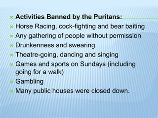 Activities Banned by the Puritans:Horse Racing, cock-fighting and bear baitingAny gathering of people without permissionDrunkenness and swearingTheatre-going, dancing and singingGames and sports on Sundays (including going for a walk)GamblingMany public houses were closed down.