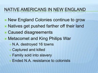 Native Americans In New EnglandNew England Colonies continue to growNatives get pushed farther off their landCaused disagreementsMetacomet and King Philips WarN.A. destroyed 16 townsCaptured and killedFamily sold into slaveryEnded N.A. resistance to colonists
