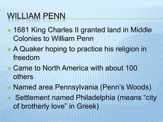 William Penn1681 King Charles II granted land in Middle Colonies to William PennA Quaker hoping to practice his religion in freedomCame to North America with about 100 othersNamed area Pennsylvania (Penn’s Woods) Settlement named Philadelphia (means “city of brotherly love” in Greek)