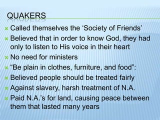 QuakersCalled themselves the ‘Society of Friends’Believed that in order to know God, they had only to listen to His voice in their heartNo need for ministers“Be plain in clothes, furniture, and food”:Believed people should be treated fairlyAgainst slavery, harsh treatment of N.A.Paid N.A.’s for land, causing peace between them that lasted many years