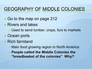 Geography of middle coloniesGo to the map on page 212Rivers and lakesUsed to send lumber, crops, furs to marketsOcean portsRich farmlandMain food growing region in North AmericaPeople called the Middle Colonies the “breadbasket of the colonies”  Why?